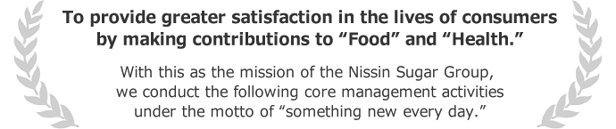To provide greater satisfaction in the lives of consumers by making contributions to “Food” and” “Health.” With this as the mission of the Nissin Sugar Group, we conduct the following core management activities under the motto of “something new every day.”