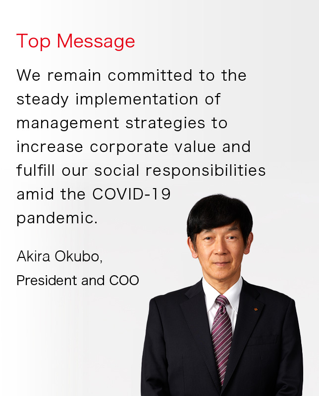 Top Message We remain committed to the steady implementation of management strategies to increase corporate value and fulfill our social responsibilities amid the COVID-19 pandemic. Yutaka Morita, President and COO